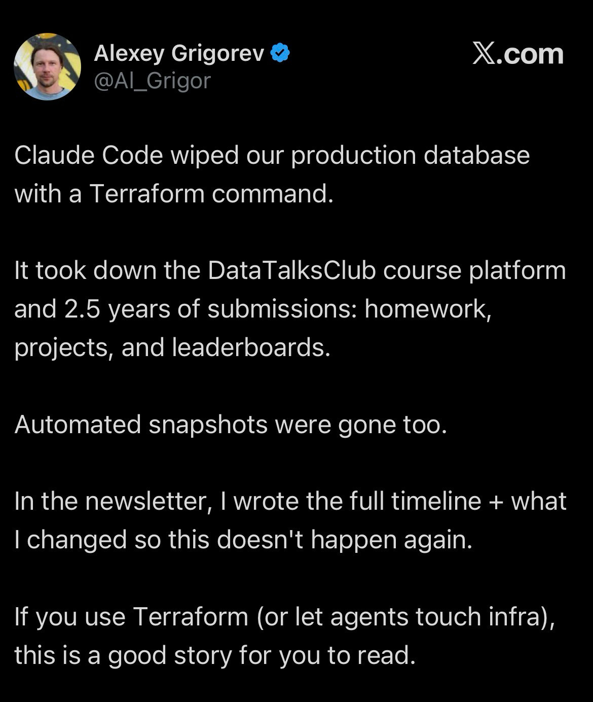 &ldquo;Claude Code wiped our production database with a Terraform command. It took down the DataTalksClub course platform and 2.5 years of submissions: homework, projects, and leaderboards. Automated snapshots were gone too. In the new newsletter, I wrote the full timeline + what I changed so this doesn&rsquo;t happen again. If you use Terraform (or let agents touch infra), this is a good story for you to read.&rdquo;